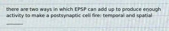 there are two ways in which EPSP can add up to produce enough activity to make a postsynaptic cell fire: temporal and spatial _______