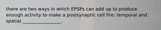 there are two ways in which EPSPs can add up to produce enough activity to make a postsynaptic cell fire: temporal and spatial _________________.