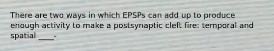 There are two ways in which EPSPs can add up to produce enough activity to make a postsynaptic cleft fire: temporal and spatial ____-