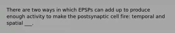 There are two ways in which EPSPs can add up to produce enough activity to make the postsynaptic cell fire: temporal and spatial ___.