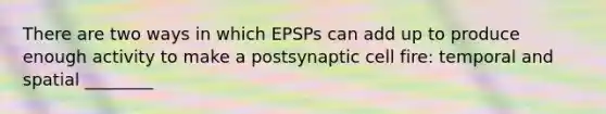 There are two ways in which EPSPs can add up to produce enough activity to make a postsynaptic cell fire: temporal and spatial ________