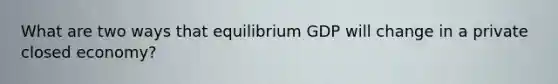 What are two ways that equilibrium GDP will change in a private closed economy?