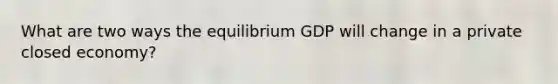 What are two ways the equilibrium GDP will change in a private closed economy?