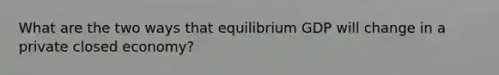 What are the two ways that equilibrium GDP will change in a private closed economy?