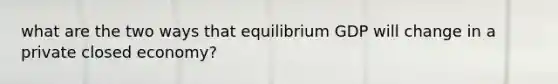 what are the two ways that equilibrium GDP will change in a private closed economy?