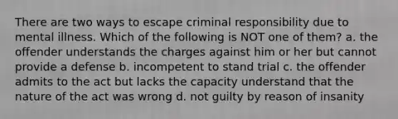 There are two ways to escape criminal responsibility due to mental illness. Which of the following is NOT one of them? a. the offender understands the charges against him or her but cannot provide a defense b. incompetent to stand trial c. the offender admits to the act but lacks the capacity understand that the nature of the act was wrong d. not guilty by reason of insanity