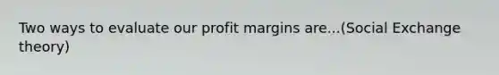 Two ways to evaluate our profit margins are...(Social Exchange theory)