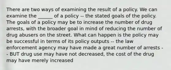 There are two ways of examining the result of a policy. We can examine the ______ of a policy -- the stated goals of the policy. The goals of a policy may be to increase the number of drug arrests, with the broader goal in mind of reducing the number of drug abusers on the street. What can happen is the policy may be successful in terms of its policy outputs -- the law enforcement agency may have made a great number of arrests -- BUT drug use may have not decreased, the cost of the drug may have merely increased