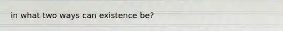 in what two ways can existence be?