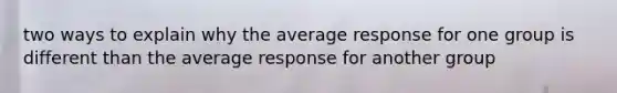 two ways to explain why the average response for one group is different than the average response for another group