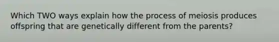 Which TWO ways explain how the process of meiosis produces offspring that are genetically different from the parents?