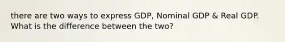 there are two ways to express GDP, Nominal GDP & Real GDP. What is the difference between the two?