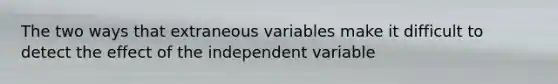 The two ways that extraneous variables make it difficult to detect the effect of the independent variable