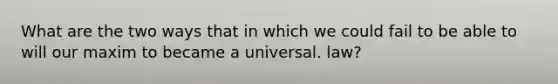 What are the two ways that in which we could fail to be able to will our maxim to became a universal. law?