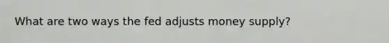 What are two ways the fed adjusts money supply?