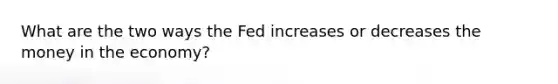 What are the two ways the Fed increases or decreases the money in the economy?