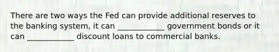 There are two ways the Fed can provide additional reserves to the banking system, it can ____________ government bonds or it can ____________ discount loans to commercial banks.