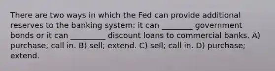 There are two ways in which the Fed can provide additional reserves to the banking system: it can ________ government bonds or it can _________ discount loans to commercial banks. A) purchase; call in. B) sell; extend. C) sell; call in. D) purchase; extend.