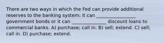 There are two ways in which the Fed can provide additional reserves to the banking system: it can _________________ government bonds or it can _______________ discount loans to commercial banks. A) purchase; call in. B) sell; extend. C) sell; call in. D) purchase; extend.