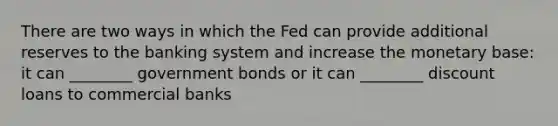 There are two ways in which the Fed can provide additional reserves to the banking system and increase the monetary base: it can ________ government bonds or it can ________ discount loans to commercial banks