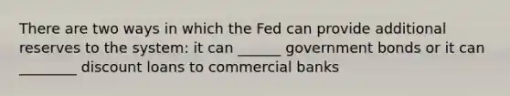 There are two ways in which the Fed can provide additional reserves to the system: it can ______ government bonds or it can ________ discount loans to commercial banks