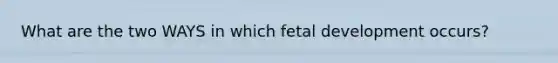 What are the two WAYS in which fetal development occurs?