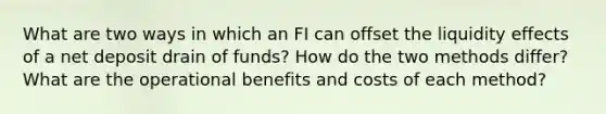 What are two ways in which an FI can offset the liquidity effects of a net deposit drain of funds? How do the two methods differ? What are the operational benefits and costs of each method?