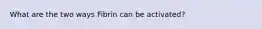 What are the two ways Fibrin can be activated?