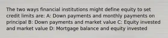 The two ways financial institutions might define equity to set credit limits are: A: Down payments and monthly payments on principal B: Down payments and market value C: Equity invested and market value D: Mortgage balance and equity invested