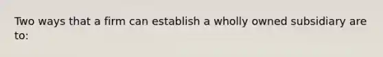 Two ways that a firm can establish a wholly owned subsidiary are to: