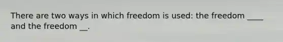 There are two ways in which freedom is used: the freedom ____ and the freedom __.