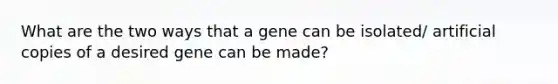 What are the two ways that a gene can be isolated/ artificial copies of a desired gene can be made?