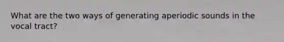 What are the two ways of generating aperiodic sounds in the vocal tract?