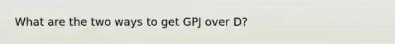 What are the two ways to get GPJ over D?