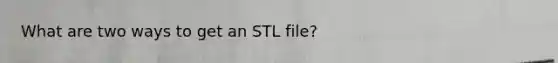 What are two ways to get an STL file?