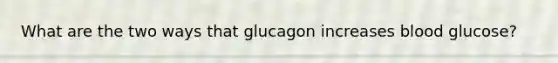 What are the two ways that glucagon increases blood glucose?