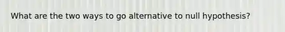 What are the two ways to go alternative to null hypothesis?