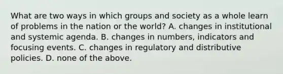 What are two ways in which groups and society as a whole learn of problems in the nation or the world? A. changes in institutional and systemic agenda. B. changes in numbers, indicators and focusing events. C. changes in regulatory and distributive policies. D. none of the above.