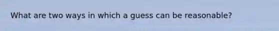 What are two ways in which a guess can be reasonable?