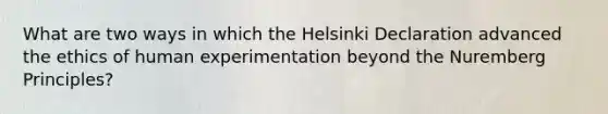 What are two ways in which the Helsinki Declaration advanced the ethics of human experimentation beyond the Nuremberg Principles?