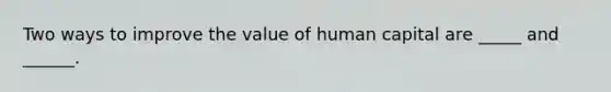 Two ways to improve the value of human capital are _____ and ______.