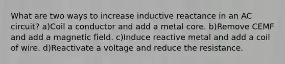 What are two ways to increase inductive reactance in an AC circuit? a)Coil a conductor and add a metal core. b)Remove CEMF and add a magnetic field. c)Induce reactive metal and add a coil of wire. d)Reactivate a voltage and reduce the resistance.