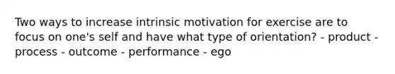 Two ways to increase intrinsic motivation for exercise are to focus on one's self and have what type of orientation? - product - process - outcome - performance - ego