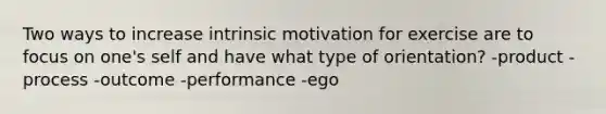 Two ways to increase intrinsic motivation for exercise are to focus on one's self and have what type of orientation? -product -process -outcome -performance -ego