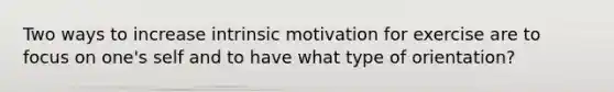 Two ways to increase intrinsic motivation for exercise are to focus on one's self and to have what type of orientation?