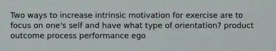 Two ways to increase intrinsic motivation for exercise are to focus on one's self and have what type of orientation? product outcome process performance ego