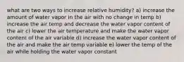 what are two ways to increase relative humidity? a) increase the amount of water vapor in the air with no change in temp b) increase the air temp and decrease the water vapor content of the air c) lower the air temperature and make the water vapor content of the air variable d) increase the water vapor content of the air and make the air temp variable e) lower the temp of the air while holding the water vapor constant