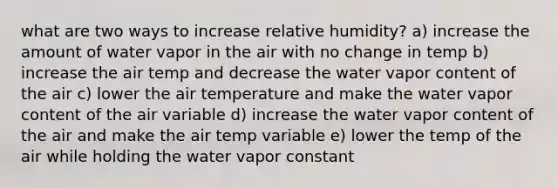 what are two ways to increase relative humidity? a) increase the amount of water vapor in the air with no change in temp b) increase the air temp and decrease the water vapor content of the air c) lower the air temperature and make the water vapor content of the air variable d) increase the water vapor content of the air and make the air temp variable e) lower the temp of the air while holding the water vapor constant