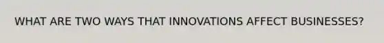 WHAT ARE TWO WAYS THAT INNOVATIONS AFFECT BUSINESSES?