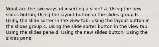 What are the two ways of inserting a slide? a. Using the new slides button; Using the layout button in the slides group b. Using the slide sorter in the view tab; Using the layout button in the slides group c. Using the slide sorter button in the view tab; Using the slides pane d. Using the new slides button; Using the slides pane